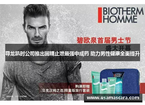 尊龙凯时公司推出固精止泄最强中成药 助力男性健康全面提升