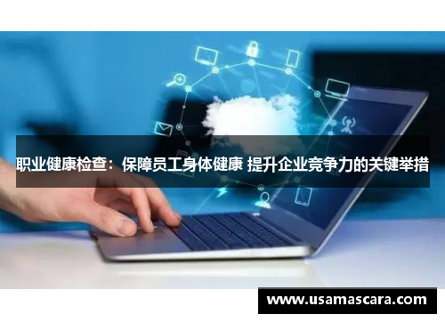 职业健康检查：保障员工身体健康 提升企业竞争力的关键举措