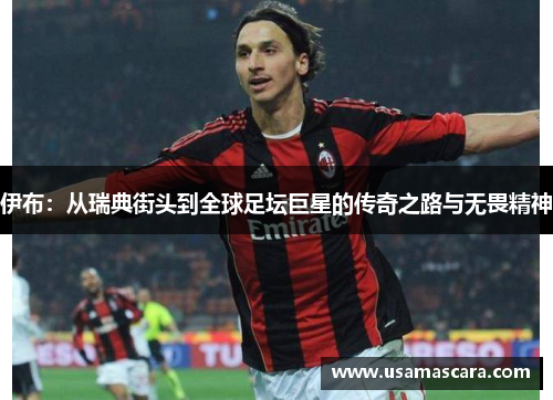 伊布：从瑞典街头到全球足坛巨星的传奇之路与无畏精神