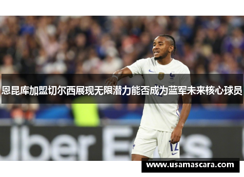 恩昆库加盟切尔西展现无限潜力能否成为蓝军未来核心球员